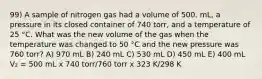 99) A sample of nitrogen gas had a volume of 500. mL, a pressure in its closed container of 740 torr, and a temperature of 25 °C. What was the new volume of the gas when the temperature was changed to 50 °C and the new pressure was 760 torr? A) 970 mL B) 240 mL C) 530 mL D) 450 mL E) 400 mL V₂ = 500 mL x 740 torr/760 torr x 323 K/298 K