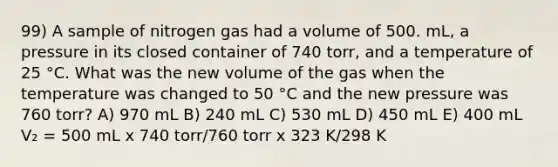 99) A sample of nitrogen gas had a volume of 500. mL, a pressure in its closed container of 740 torr, and a temperature of 25 °C. What was the new volume of the gas when the temperature was changed to 50 °C and the new pressure was 760 torr? A) 970 mL B) 240 mL C) 530 mL D) 450 mL E) 400 mL V₂ = 500 mL x 740 torr/760 torr x 323 K/298 K