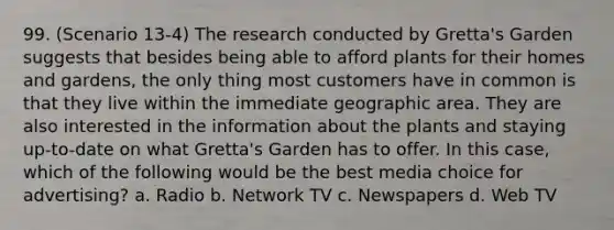 99. (Scenario 13-4) The research conducted by Gretta's Garden suggests that besides being able to afford plants for their homes and gardens, the only thing most customers have in common is that they live within the immediate geographic area. They are also interested in the information about the plants and staying up-to-date on what Gretta's Garden has to offer. In this case, which of the following would be the best media choice for advertising? a. Radio b. Network TV c. Newspapers d. Web TV