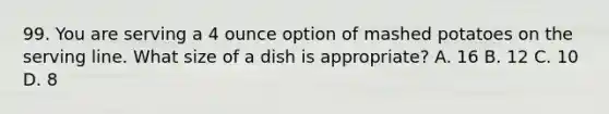 99. You are serving a 4 ounce option of mashed potatoes on the serving line. What size of a dish is appropriate? A. 16 B. 12 C. 10 D. 8