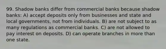 99. Shadow banks differ from commercial banks because shadow banks: A) accept deposits only from businesses and state and local governments, not from individuals. B) are not subject to as many regulations as commercial banks. C) are not allowed to pay interest on deposits. D) can operate branches in more than one state.