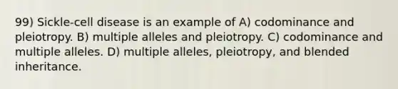 99) Sickle-cell disease is an example of A) codominance and pleiotropy. B) multiple alleles and pleiotropy. C) codominance and multiple alleles. D) multiple alleles, pleiotropy, and blended inheritance.