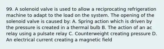 99. A solenoid valve is used to allow a reciprocating refrigeration machine to adapt to the load on the system. The opening of the solenoid valve is caused by: A. Spring action which is driven by the pressure is created in a thermal bulb B. The action of an ac relay using a pulsate relay C. Counterweight creating pressure D. An electrical current creating a magnetic field