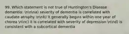 99. Which statement is not true of Huntington's Disease dementia: nnna) severity of dementia is correlated with caudate atrophy nnb) it generally begins within one year of chorea nnc) it is correlated with severity of depression nnd) is consistent with a subcortical dementia