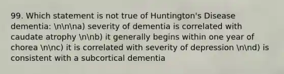 99. Which statement is not true of Huntington's Disease dementia: nnna) severity of dementia is correlated with caudate atrophy nnb) it generally begins within one year of chorea nnc) it is correlated with severity of depression nnd) is consistent with a subcortical dementia