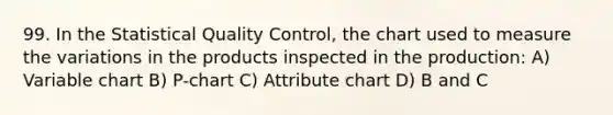 99. In the Statistical Quality Control, the chart used to measure the variations in the products inspected in the production: A) Variable chart B) P-chart C) Attribute chart D) B and C