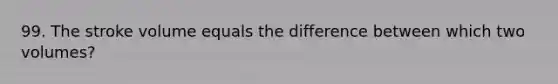 99. The stroke volume equals the difference between which two volumes?