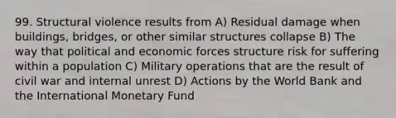 99. Structural violence results from A) Residual damage when buildings, bridges, or other similar structures collapse B) The way that political and economic forces structure risk for suffering within a population C) Military operations that are the result of civil war and internal unrest D) Actions by the World Bank and the International Monetary Fund