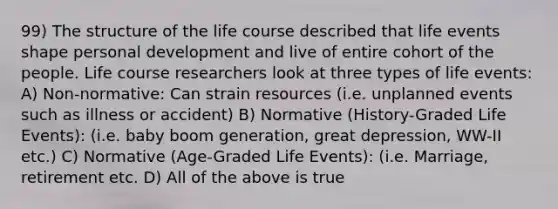 99) The structure of the life course described that life events shape personal development and live of entire cohort of the people. Life course researchers look at three types of life events: A) Non-normative: Can strain resources (i.e. unplanned events such as illness or accident) B) Normative (History-Graded Life Events): (i.e. baby boom generation, great depression, WW-II etc.) C) Normative (Age-Graded Life Events): (i.e. Marriage, retirement etc. D) All of the above is true