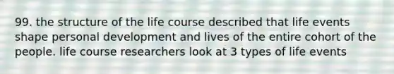 99. the structure of the life course described that life events shape personal development and lives of the entire cohort of the people. life course researchers look at 3 types of life events