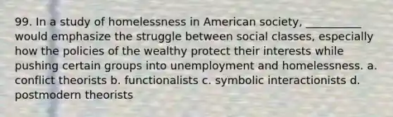 99. ​In a study of homelessness in American society, __________ would emphasize the struggle between social classes, especially how the policies of the wealthy protect their interests while pushing certain groups into unemployment and homelessness. a. ​conflict theorists b. ​functionalists c. ​symbolic interactionists d. ​postmodern theorists