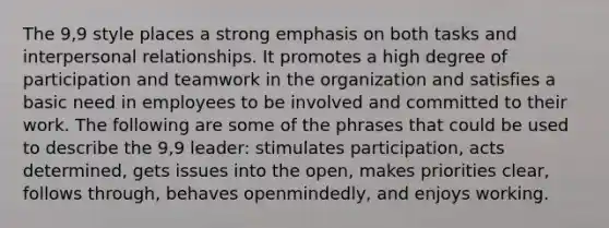 The 9,9 style places a strong emphasis on both tasks and interpersonal relationships. It promotes a high degree of participation and teamwork in the organization and satisfies a basic need in employees to be involved and committed to their work. The following are some of the phrases that could be used to describe the 9,9 leader: stimulates participation, acts determined, gets issues into the open, makes priorities clear, follows through, behaves openmindedly, and enjoys working.