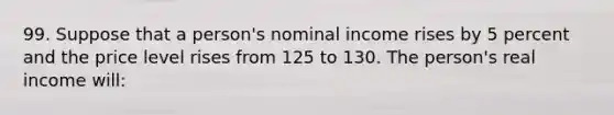 99. Suppose that a person's nominal income rises by 5 percent and the price level rises from 125 to 130. The person's real income will: