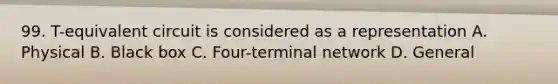 99. T-equivalent circuit is considered as a representation A. Physical B. Black box C. Four-terminal network D. General