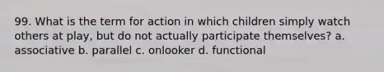 99. What is the term for action in which children simply watch others at play, but do not actually participate themselves? a. associative b. parallel c. onlooker d. functional