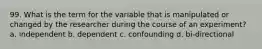 99. What is the term for the variable that is manipulated or changed by the researcher during the course of an experiment? a. independent b. dependent c. confounding d. bi-directional