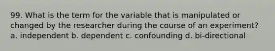 99. What is the term for the variable that is manipulated or changed by the researcher during the course of an experiment? a. independent b. dependent c. confounding d. bi-directional