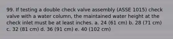 99. If testing a double check valve assembly (ASSE 1015) check valve with a water column, the maintained water height at the check inlet must be at least inches. a. 24 (61 cm) b. 28 (71 cm) c. 32 (81 cm) d. 36 (91 cm) e. 40 (102 cm)