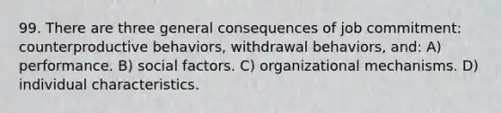 99. There are three general consequences of job commitment: counterproductive behaviors, withdrawal behaviors, and: A) performance. B) social factors. C) organizational mechanisms. D) individual characteristics.