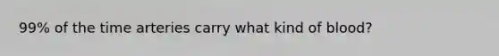 99% of the time arteries carry what kind of blood?