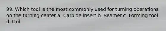 99. Which tool is the most commonly used for turning operations on the turning center a. Carbide insert b. Reamer c. Forming tool d. Drill