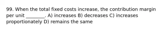 99. When the total fixed costs increase, the contribution margin per unit ________. A) increases B) decreases C) increases proportionately D) remains the same