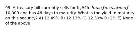 99. A treasury bill currently sells for 9,845, has a face value of10,000 and has 46 days to maturity. What is the yield to maturity on this security? A) 12.49% B) 12.13% C) 12.30% D) 2% E) None of the above