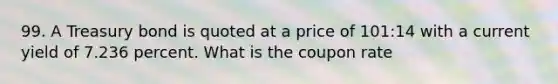 99. A Treasury bond is quoted at a price of 101:14 with a current yield of 7.236 percent. What is the coupon rate