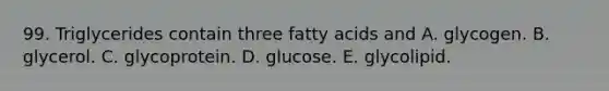 99. Triglycerides contain three fatty acids and A. glycogen. B. glycerol. C. glycoprotein. D. glucose. E. glycolipid.