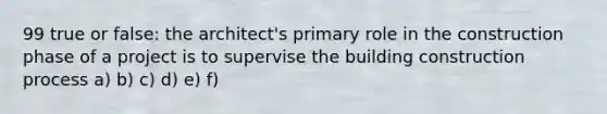 99 true or false: the architect's primary role in the construction phase of a project is to supervise the building construction process a) b) c) d) e) f)