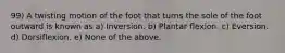 99) A twisting motion of the foot that turns the sole of the foot outward is known as a) Inversion. b) Plantar flexion. c) Eversion. d) Dorsiflexion. e) None of the above.