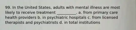 99. In the United States, adults with mental illness are most likely to receive treatment __________.​ a. ​from primary care health providers b. ​in psychiatric hospitals c. ​from licensed therapists and psychiatrists d. ​in total institutions