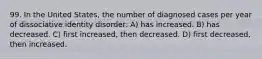 99. In the United States, the number of diagnosed cases per year of dissociative identity disorder: A) has increased. B) has decreased. C) first increased, then decreased. D) first decreased, then increased.