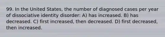 99. In the United States, the number of diagnosed cases per year of dissociative identity disorder: A) has increased. B) has decreased. C) first increased, then decreased. D) first decreased, then increased.