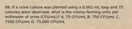 99. If a urine culture was planted using a 0.001-mL loop and 75 colonies were observed, what is the colony-forming units per millimeter of urine (CFU/mL)? A. 75 CFU/mL B. 750 CFU/mL C. 7500 CFU/mL D. 75,000 CFU/mL