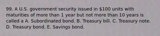 99. A U.S. government security issued in 100 units with maturities of more than 1 year but not more than 10 years is called a A. Subordinated bond. B. Treasury bill. C. Treasury note. D. Treasury bond. E. Savings bond.