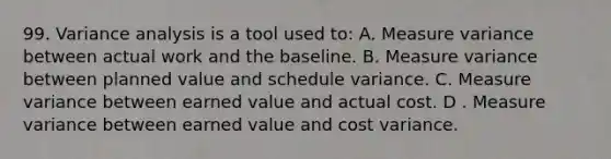 99. Variance analysis is a tool used to: A. Measure variance between actual work and the baseline. B. Measure variance between planned value and schedule variance. C. Measure variance between earned value and actual cost. D . Measure variance between earned value and cost variance.