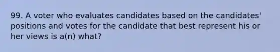 99. A voter who evaluates candidates based on the candidates' positions and votes for the candidate that best represent his or her views is a(n) what?