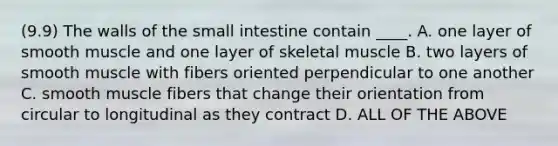 (9.9) The walls of the small intestine contain ____. A. one layer of smooth muscle and one layer of skeletal muscle B. two layers of smooth muscle with fibers oriented perpendicular to one another C. smooth muscle fibers that change their orientation from circular to longitudinal as they contract D. ALL OF THE ABOVE