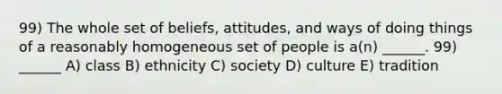 99) The whole set of beliefs, attitudes, and ways of doing things of a reasonably homogeneous set of people is a(n) ______. 99) ______ A) class B) ethnicity C) society D) culture E) tradition