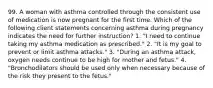 99. A woman with asthma controlled through the consistent use of medication is now pregnant for the first time. Which of the following client statements concerning asthma during pregnancy indicates the need for further instruction? 1. "I need to continue taking my asthma medication as prescribed." 2. "It is my goal to prevent or limit asthma attacks." 3. "During an asthma attack, oxygen needs continue to be high for mother and fetus." 4. "Bronchodilators should be used only when necessary because of the risk they present to the fetus."