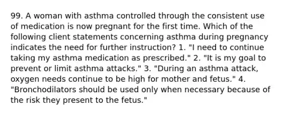 99. A woman with asthma controlled through the consistent use of medication is now pregnant for the first time. Which of the following client statements concerning asthma during pregnancy indicates the need for further instruction? 1. "I need to continue taking my asthma medication as prescribed." 2. "It is my goal to prevent or limit asthma attacks." 3. "During an asthma attack, oxygen needs continue to be high for mother and fetus." 4. "Bronchodilators should be used only when necessary because of the risk they present to the fetus."