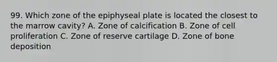 99. Which zone of the epiphyseal plate is located the closest to the marrow cavity? A. Zone of calcification B. Zone of cell proliferation C. Zone of reserve cartilage D. Zone of bone deposition