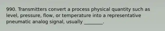 990. Transmitters convert a process physical quantity such as level, pressure, flow, or temperature into a representative pneumatic analog signal, usually ________.