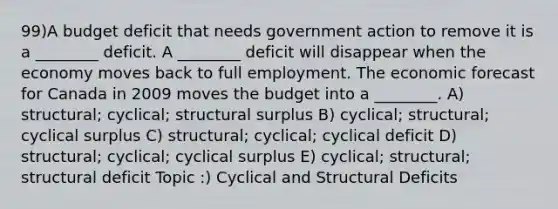 99)A budget deficit that needs government action to remove it is a ________ deficit. A ________ deficit will disappear when the economy moves back to full employment. The economic forecast for Canada in 2009 moves the budget into a ________. A) structural; cyclical; structural surplus B) cyclical; structural; cyclical surplus C) structural; cyclical; cyclical deficit D) structural; cyclical; cyclical surplus E) cyclical; structural; structural deficit Topic :) Cyclical and Structural Deficits