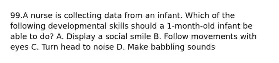 99.A nurse is collecting data from an infant. Which of the following developmental skills should a 1-month-old infant be able to do? A. Display a social smile B. Follow movements with eyes C. Turn head to noise D. Make babbling sounds