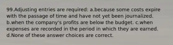 99.<a href='https://www.questionai.com/knowledge/kGxhM5fzgy-adjusting-entries' class='anchor-knowledge'>adjusting entries</a> are required: a.because some costs expire with the passage of time and have not yet been journalized. b.when the company's profits are below the budget. c.when expenses are recorded in the period in which they are earned. d.None of these answer choices are correct.