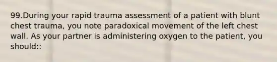 99.During your rapid trauma assessment of a patient with blunt chest trauma, you note paradoxical movement of the left chest wall. As your partner is administering oxygen to the patient, you should::