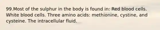 99.Most of the sulphur in the body is found in: Red blood cells. White blood cells. Three amino acids: methionine, cystine, and cysteine. The intracellular fluid.