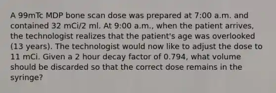 A 99mTc MDP bone scan dose was prepared at 7:00 a.m. and contained 32 mCi/2 ml. At 9:00 a.m., when the patient arrives, the technologist realizes that the patient's age was overlooked (13 years). The technologist would now like to adjust the dose to 11 mCi. Given a 2 hour decay factor of 0.794, what volume should be discarded so that the correct dose remains in the syringe?